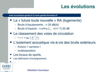 Attestation Acoustique
www.acoustique-gamba.fr & www.gamba-formation.fr
Les évolutions
 La « future toute nouvelle » RA (logements)
– Bruits d’équipements : ➩ 25 dB(A)
– Bruits d’impacts : ➪➫➬➭ L’n <(<< ?) 55 dB
 Le classement des voies de circulation
– ᡌ ᡍ ᢇ ᢈ ou ⡣⣻⢈⡱⣓
 L’isolement acoustique vis-à-vis des bruits extérieurs
– Avions = camions !
– multiexposition
 Les locaux de sports,
 Les bâtiments d’enseignement,
 …
 