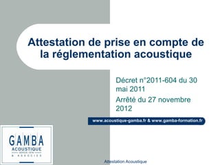Attestation Acoustique
www.acoustique-gamba.fr & www.gamba-formation.fr
Attestation de prise en compte de
la réglementation acoustique
Décret n°2011-604 du 30
mai 2011
Arrêté du 27 novembre
2012
 