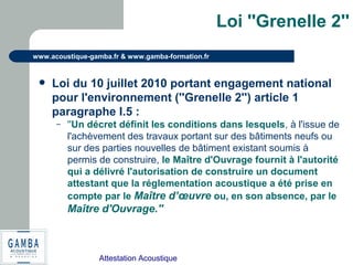 Attestation Acoustique
www.acoustique-gamba.fr & www.gamba-formation.fr
Loi ''Grenelle 2''
 Loi du 10 juillet 2010 portant engagement national
pour l'environnement (''Grenelle 2'') article 1
paragraphe I.5 :
– ''Un décret définit les conditions dans lesquels, à l'issue de
l'achèvement des travaux portant sur des bâtiments neufs ou
sur des parties nouvelles de bâtiment existant soumis à
permis de construire, le Maître d'Ouvrage fournit à l'autorité
qui a délivré l'autorisation de construire un document
attestant que la réglementation acoustique a été prise en
compte par le Maître d’œuvre ou, en son absence, par le
Maître d'Ouvrage.''
 