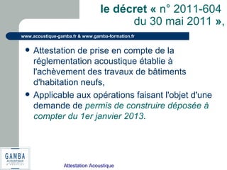 Attestation Acoustique
www.acoustique-gamba.fr & www.gamba-formation.fr
le décret « n° 2011-604
du 30 mai 2011 »,
 Attestation de prise en compte de la
réglementation acoustique établie à
l'achèvement des travaux de bâtiments
d'habitation neufs,
 Applicable aux opérations faisant l'objet d'une
demande de permis de construire déposée à
compter du 1er janvier 2013.
 
