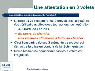 Attestation Acoustique
www.acoustique-gamba.fr & www.gamba-formation.fr
Une attestation en 3 volets
 L’arrêté du 27 novembre 2012 prévoit des constats et
des vérifications effectuées tout au long de l’opération :
– Au stade des études,
– En cours de chantier,
– Des mesures effectuées à la fin du chantier …
 C’est l’ensemble de ces 3 éléments de preuve qui
démontre la prise en compte de la réglementation.
 Une attesttion ne comportant pas les 3 volets est
irrégulière.
 