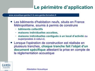 Attestation Acoustique
www.acoustique-gamba.fr & www.gamba-formation.fr
Le périmètre d’application
 Les bâtiments d'habitation neufs, situés en France
Métropolitaine, soumis à permis de construire
– bâtiments collectifs
– maisons individuelles accolées,
– maisons individuelles contiguës à un local d’activité ou
superposées à celui-ci,
 Lorsque l'opération de construction est réalisée en
plusieurs tranches, chaque tranche fait l'objet d'un
document spécifique attestant la prise en compte de
la réglementation acoustique
 