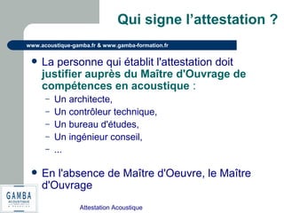 Attestation Acoustique
www.acoustique-gamba.fr & www.gamba-formation.fr
Qui signe l’attestation ?
 La personne qui établit l'attestation doit
justifier auprès du Maître d'Ouvrage de
compétences en acoustique :
– Un architecte,
– Un contrôleur technique,
– Un bureau d'études,
– Un ingénieur conseil,
– …
 En l'absence de Maître d'Oeuvre, le Maître
d'Ouvrage
 