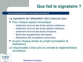 Attestation Acoustique
www.acoustique-gamba.fr & www.gamba-formation.fr
Que fait le signataire ?
Le signataire de l’attestation doit s’assurer que :
 Pour chaque aspect acoustique
– Isolement vis-à-vis des bruits aériens extérieurs,
– Isolement vis-à-vis des bruits aériens intérieurs,
– Isolement vis-à-vis des bruits d’impacts,
– Bruits des équipements techniques,
– Absorption des circulations communes,
 et pour chaque phase du projet (conception &
réalisation),
un responsable a bien pris en compte la réglementation
acoustique.
 