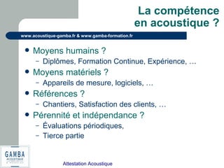Attestation Acoustique
www.acoustique-gamba.fr & www.gamba-formation.fr
La compétence
en acoustique ?
 Moyens humains ?
– Diplômes, Formation Continue, Expérience, …
 Moyens matériels ?
– Appareils de mesure, logiciels, …
 Références ?
– Chantiers, Satisfaction des clients, …
 Pérennité et indépendance ?
– Évaluations périodiques,
– Tierce partie
 