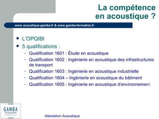 Attestation Acoustique
www.acoustique-gamba.fr & www.gamba-formation.fr
La compétence
en acoustique ?
 L’OPQIBI
 5 qualifications :
– Qualification 1601 : Étude en acoustique
– Qualification 1602 : Ingénierie en acoustique des infrastructures
de transport
– Qualification 1603 : Ingénierie en acoustique industrielle
– Qualification 1604 – Ingénierie en acoustique du bâtiment
– Qualification 1605 : Ingénierie en acoustique d'environnement
 