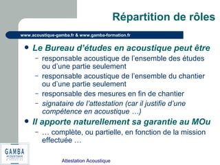 Attestation Acoustique
www.acoustique-gamba.fr & www.gamba-formation.fr
Répartition de rôles
 Le Bureau d’études en acoustique peut être
– responsable acoustique de l’ensemble des études
ou d’une partie seulement
– responsable acoustique de l’ensemble du chantier
ou d’une partie seulement
– responsable des mesures en fin de chantier
– signataire de l’attestation (car il justifie d’une
compétence en acoustique …)
 Il apporte naturellement sa garantie au MOu
– … complète, ou partielle, en fonction de la mission
effectuée …
 