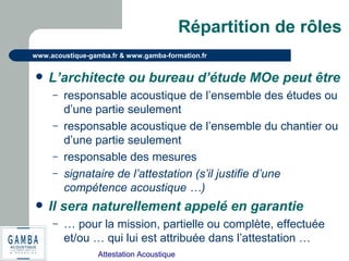 Attestation Acoustique
www.acoustique-gamba.fr & www.gamba-formation.fr
Répartition de rôles
 L’architecte ou bureau d’étude MOe peut être
– responsable acoustique de l’ensemble des études ou
d’une partie seulement
– responsable acoustique de l’ensemble du chantier ou
d’une partie seulement
– responsable des mesures
– signataire de l’attestation (s’il justifie d’une
compétence acoustique …)
 Il sera naturellement appelé en garantie
– … pour la mission, partielle ou complète, effectuée
et/ou … qui lui est attribuée dans l’attestation …
 