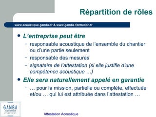 Attestation Acoustique
www.acoustique-gamba.fr & www.gamba-formation.fr
Répartition de rôles
 L’entreprise peut être
– responsable acoustique de l’ensemble du chantier
ou d’une partie seulement
– responsable des mesures
– signataire de l’attestation (si elle justifie d’une
compétence acoustique …)
 Elle sera naturellement appelé en garantie
– … pour la mission, partielle ou complète, effectuée
et/ou … qui lui est attribuée dans l’attestation …
 