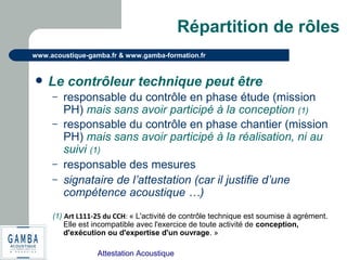 Attestation Acoustique
www.acoustique-gamba.fr & www.gamba-formation.fr
Répartition de rôles
 Le contrôleur technique peut être
– responsable du contrôle en phase étude (mission
PH) mais sans avoir participé à la conception (1)
– responsable du contrôle en phase chantier (mission
PH) mais sans avoir participé à la réalisation, ni au
suivi (1)
– responsable des mesures
– signataire de l’attestation (car il justifie d’une
compétence acoustique …)
(1) Art L111-25 du CCH: « L'activité de contrôle technique est soumise à agrément.
Elle est incompatible avec l'exercice de toute activité de conception,
d'exécution ou d'expertise d'un ouvrage. »
 