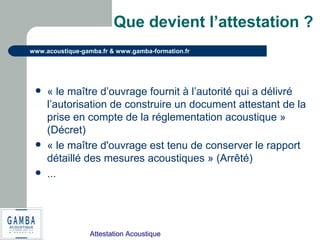 Attestation Acoustique
www.acoustique-gamba.fr & www.gamba-formation.fr
Que devient l’attestation ?
 « le maître d’ouvrage fournit à l’autorité qui a délivré
l’autorisation de construire un document attestant de la
prise en compte de la réglementation acoustique »
(Décret)
 « le maître d'ouvrage est tenu de conserver le rapport
détaillé des mesures acoustiques » (Arrêté)
 ...
 