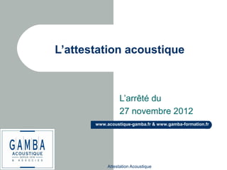 Attestation Acoustique
www.acoustique-gamba.fr & www.gamba-formation.fr
L’attestation acoustique
L’arrêté du
27 novembre 2012
 