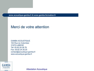 Attestation Acoustique
www.acoustique-gamba.fr & www.gamba-formation.fr
Merci de votre attention
GAMBA ACOUSTIQUE
163 Rue du Colombier
31670 LABEGE
Tél: 05.62.24.36.76
Fax: 05.62.24.35.25
contact@acoustique-gamba.fr
www.acoustique-gamba.fr
 
