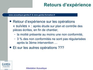Attestation Acoustique
www.acoustique-gamba.fr & www.gamba-formation.fr
Retours d’expérience
 Retour d’expérience sur les opérations
« suivies » : après étude sur plan et contrôle des
pièces écrites, en fin de chantier,
– la moitié présente au moins une non conformité,
– 3 % des non conformités ne sont pas régularisées
après la 3ème intervention …
 Et sur les autres opérations ???
 