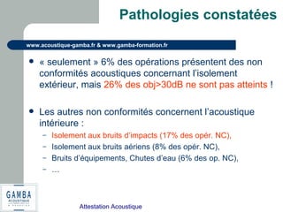 Attestation Acoustique
www.acoustique-gamba.fr & www.gamba-formation.fr
Pathologies constatées
 « seulement » 6% des opérations présentent des non
conformités acoustiques concernant l’isolement
extérieur, mais 26% des obj>30dB ne sont pas atteints !
 Les autres non conformités concernent l’acoustique
intérieure :
– Isolement aux bruits d’impacts (17% des opér. NC),
– Isolement aux bruits aériens (8% des opér. NC),
– Bruits d’équipements, Chutes d’eau (6% des op. NC),
– …
 
