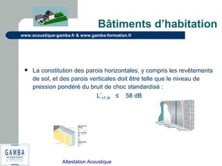 Attestation Acoustique
www.acoustique-gamba.fr & www.gamba-formation.fr
Bâtiments d’habitation
 La constitution des parois horizontales, y compris les revêtements
de sol, et des parois verticales doit être telle que le niveau de
pression pondéré du bruit de choc standardisé :
L’nT,W ≤ 58 dB
 