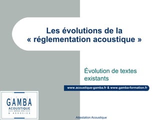 Attestation Acoustique
www.acoustique-gamba.fr & www.gamba-formation.fr
Les évolutions de la
« réglementation acoustique »
Évolution de textes
existants
 