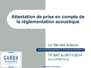 Attestation Acoustique
www.acoustique-gamba.fr & www.gamba-formation.fr
Attestation de prise en compte de
la réglementation acoustique
Le rôle des acteurs
TP BAT le 06/11/2014
Guy CAPDEVILLE
 