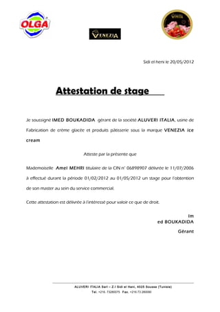 Sidi el heni le 20/05/2012




                Attestation de stage

Je soussigné IMED BOUKADIDA gérant de la société ALUVERI ITALIA, usine de

Fabrication de crème glacée et produits pâtisserie sous la marque VENEZIA ice

cream


                               Atteste par la présente que


Mademoiselle Amel MEHRI titulaire de la CIN n° 06898907 délivrée le 11/07/2006

à effectué durant la période 01/02/2012 au 01/05/2012 un stage pour l’obtention

de son master au sein du service commercial.


Cette attestation est délivrée à l’intéressé pour valoir ce que de droit.


                                                                                        Im
                                                                              ed BOUKADIDA

                                                                                          Gérant




                          ALUVERI ITALIA Sarl – Z.I Sidi el Hani, 4025 Sousse (Tunisie)
                                    Tel. +216. 73280075 Fax. +216 73 280090
 