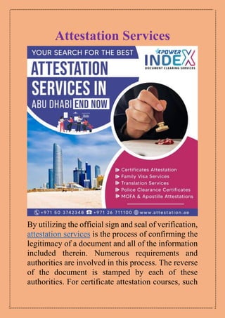 Attestation Services
By utilizing the official sign and seal of verification,
attestation services is the process of confirming the
legitimacy of a document and all of the information
included therein. Numerous requirements and
authorities are involved in this process. The reverse
of the document is stamped by each of these
authorities. For certificate attestation courses, such
 