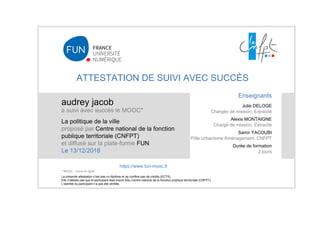 ATTESTATION DE SUIVI AVEC SUCCÈS
audrey jacob
a suivi avec succès le MOOC*
La politique de la ville
proposé par Centre national de la fonction
publique territoriale (CNFPT)
et diffusé sur la plate-forme FUN
Le 13/12/2018
La présente attestation n’est pas un diplôme et ne confère pas de crédits (ECTS).
Elle n'atteste pas que le participant était inscrit à/au Centre national de la fonction publique territoriale (CNFPT).
L’identité du participant n’a pas été vérifiée.
Enseignants
Julie DELOGE
Chargée de mission, Extracité
Alexis MONTAIGNE
Chargé de mission, Extracité
Samir YACOUBI
Pôle Urbanisme Aménagement, CNFPT
Durée de formation
2 jours
https://www.fun-mooc.fr
* MOOC : cours en ligne
 