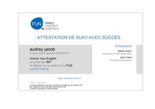 ATTESTATION DE SUIVI AVEC SUCCÈS
audrey jacob
a suivi avec succès le MOOC*
Unlock Your English
proposé par IMT
et diffusé sur la plate-forme FUN
Le 07/11/2019
La présente attestation n’est pas un diplôme et ne confère pas de crédits (ECTS).
Elle n'atteste pas que le participant était inscrit à/au IMT.
L’identité du participant n’a pas été vérifiée.
Enseignants
Nathan Arthur
Professeur à l'IMT Mines Alès
Adam Clark
Consultant linguistique
https://www.fun-mooc.fr
* MOOC : cours en ligne
 