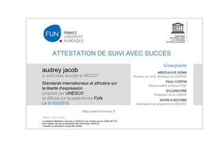 ATTESTATION DE SUIVI AVEC SUCCÈS
audrey jacob
a suivi avec succès le MOOC*
Standards internationaux et africains sur
la liberté d'expression
proposé par UNESCO
et diffusé sur la plate-forme FUN
Le 01/03/2019
La présente attestation n’est pas un diplôme et ne confère pas de crédits (ECTS).
Elle n'atteste pas que le participant était inscrit à/au UNESCO.
L’identité du participant n’a pas été vérifiée.
Enseignants
ABDOULAYE SOMA
Docteur en droit, directeur du CERDIH
PAUL COPPIN
Responsable juridique RSF
SYLVAIN ORÉ
Président de la CADHP
SAORLA MCCABE
Spécialiste de programme UNESCO
https://www.fun-mooc.fr
* MOOC : cours en ligne
 