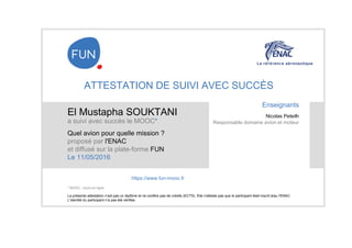 ATTESTATION DE SUIVI AVEC SUCCÈS
El Mustapha SOUKTANI
a suivi avec succès le MOOC*
Quel avion pour quelle mission ?
proposé par l'ENAC
et diffusé sur la plate-forme FUN
Le 11/05/2016
La présente attestation n’est pas un diplôme et ne confère pas de crédits (ECTS). Elle n'atteste pas que le participant était inscrit à/au l'ENAC.
L’identité du participant n’a pas été vérifiée.
Enseignants
Nicolas Peteilh
Responsable domaine avion et moteur
https://www.fun-mooc.fr
* MOOC : cours en ligne
 