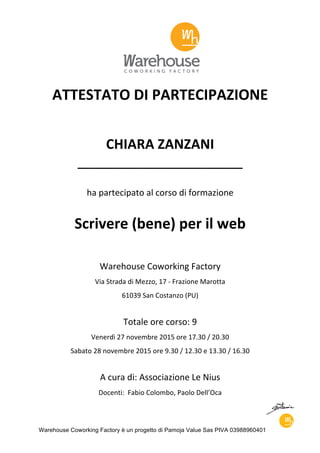 Warehouse Coworking Factory è un progetto di Pamoja Value Sas PIVA 03988960401
ATTESTATO	DI	PARTECIPAZIONE
	
CHIARA	ZANZANI	
____________________________
ha	partecipato	al	corso	di	formazione
	
Scrivere	(bene)	per	il	web
	
Warehouse	Coworking	Factory
Via	Strada	di	Mezzo,	17	-	Frazione	Marotta
61039	San	Costanzo	(PU)
Totale	ore	corso:	9
Venerdì	27	novembre	2015	ore	17.30	/	20.30
Sabato	28	novembre	2015	ore	9.30	/	12.30	e	13.30	/	16.30	
A	cura	di:	Associazione	Le	Nius
Docenti:		Fabio	Colombo,	Paolo	Dell’Oca
 