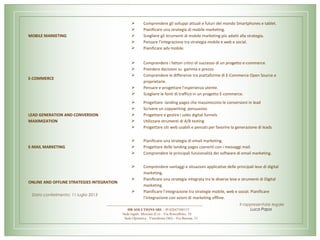 MOBILE MARKETING
 Comprendere gli sviluppi attuali e futuri del mondo Smartphones e tablet.
 Pianificare una strategia di mobile marketing.
 Scegliere gli strumenti di mobile marketing più adatti alla strategia.
 Pensare l’integrazione tra strategia mobile e web e social.
 Pianificare adv mobile.
E-COMMERCE
 Comprendere i fattori critici di successo di un progetto e-commerce.
 Prendere decisioni su gamma e prezzo.
 Comprendere le differenze tra piattaforme di E-Commerce Open Source e
proprietarie.
 Pensare e progettare l’esperienza utente.
 Scegliere le fonti di traffico in un progetto E-commerce.
LEAD GENERATION AND CONVERSION
MAXIMIZATION
 Progettare landing pages che massimizzino le conversioni in lead
 Scrivere un copywriting persuasivo
 Progettare e gestire i sales digital funnels
 Utilizzare strumenti di A/B testing
 Progettare siti web usabili e pensati per favorire la generazione di leads
E-MAIL MARKETING
 Pianificare una strategia di email marketing.
 Progettare delle landing pages coerenti con i messaggi mail.
 Comprendere le principali funzionalità dei software di email marketing.
ONLINE AND OFFLINE STRATEGIES INTEGRATION
 Comprendere vantaggi e situazioni applicative delle principali leve di digital
marketing.
 Pianificare una strategia integrata tra le diverse leve e strumenti di Digital
marketing.
 Pianificare l’integrazione tra strategie mobile, web e social. Pianificare
l’integrazione con azioni di marketing offline.
HR SOLUTIONS SRL - PI 02847580137
Sede legale: Mozzate (Co) - Via Roncalbino, 10
Sede Operativa : Vimodrone (Mi) - Via Burona, 51
Data conferimento: 11 luglio 2013
Il rappresentate legale
Luca Papa
 