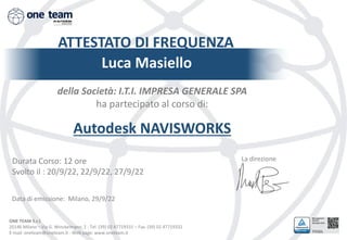 ONE TEAM S.r.l.
20146 Milano – Via G. Winckelmann, 2 - Tel. (39) 02 47719331 – Fax. (39) 02 47719332
E-mail: oneteam@oneteam.it - Web page: www.oneteam.it
ATTESTATO DI FREQUENZA
Luca Masiello
della Società: I.T.I. IMPRESA GENERALE SPA
ha partecipato al corso di:
Autodesk NAVISWORKS
La direzione
Data di emissione: Milano, 29/9/22
Durata Corso: 12 ore
Svolto il : 20/9/22, 22/9/22, 27/9/22
 