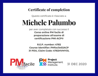 Certificate of completion
per aver completato con successo il
Corso online PM facile di
preparazione all'esame di
certificazione PMI-ACP®
R.E.P. number: 4782
Course Identifier: PMfacile02ACP
31 PDU, Claim Code: 4782HVMYOL
Questo certificato è rilasciato a:
Michele Palumbo
31 DEC 2020
 