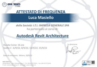 ONE TEAM S.r.l.
20146 Milano – Via G. Winckelmann, 2 - Tel. (39) 02 47719331 – Fax. (39) 02 47719332
E-mail: oneteam@oneteam.it - Web page: www.oneteam.it
ATTESTATO DI FREQUENZA
Luca Masiello
della Società: I.T.I. IMPRESA GENERALE SPA
ha partecipato al corso di:
Autodesk Revit Architecture
La direzione
Data di emissione: Milano, 20/9/22
Durata Corso: 16 ore
Svolto il : 6/9/22, 8/9/22, 13/9/22, 15/9/22
 