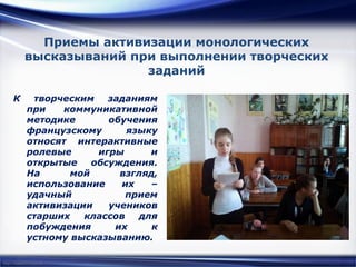 http://linda6035.ucoz.ru/
Приемы активизации монологических
высказываний при выполнении творческих
заданий
К творческим заданиям
при коммуникативной
методике обучения
французскому языку
относят интерактивные
ролевые игры и
открытые обсуждения.
На мой взгляд,
использование их –
удачный прием
активизации учеников
старших классов для
побуждения их к
устному высказыванию.
 
