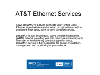 AT&T Ethernet Services
AT&T DecaMAN® Service connects your 10/100 Gbps
Ethernet signal within a metropolitan or regional area with a
dedicated, fiber-optic, point-to-point transport service.

DecaMAN is built on a robust, Wave Division Multiplexing
(WDM) network providing you with maximum availability and
fiber use, while delivering outstanding performance.
DecaMAN service is fully supported for design, installation,
management, and monitoring of your network.
 
