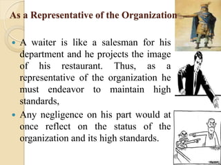 As a Representative of the Organization
 A waiter is like a salesman for his
department and he projects the image
of his restaurant. Thus, as a
representative of the organization he
must endeavor to maintain high
standards,
 Any negligence on his part would at
once reflect on the status of the
organization and its high standards.
 