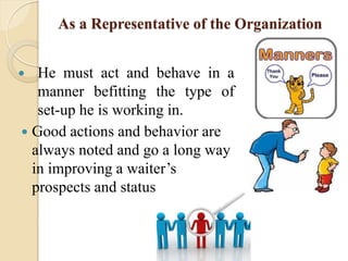 As a Representative of the Organization
 He must act and behave in a
manner befitting the type of
set-up he is working in.
 Good actions and behavior are
always noted and go a long way
in improving a waiter’s
prospects and status
 