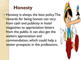 Honesty
 Honesty is always the best policy.The
rewards for being honest can vary
from cash and publicity in hotel
magazines to appreciation letters
from the public. It can also get the
waiters appreciation and
commendation, which could help a
waiter prospects in the professions.
 