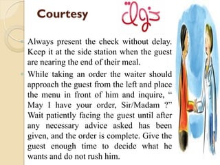 Courtesy
◦ Always present the check without delay.
Keep it at the side station when the guest
are nearing the end of their meal.
◦ While taking an order the waiter should
approach the guest from the left and place
the menu in front of him and inquire, “
May I have your order, Sir/Madam ?”
Wait patiently facing the guest until after
any necessary advice asked has been
given, and the order is complete. Give the
guest enough time to decide what he
wants and do not rush him.
 