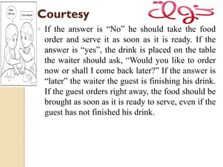 Courtesy
◦ If the answer is “No” he should take the food
order and serve it as soon as it is ready. If the
answer is “yes”, the drink is placed on the table
the waiter should ask, “Would you like to order
now or shall I come back later?” If the answer is
“later” the waiter the guest is finishing his drink.
If the guest orders right away, the food should be
brought as soon as it is ready to serve, even if the
guest has not finished his drink.
 
