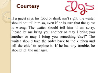 Courtesy
◦ If a guest says his food or drink isn’t right, the waiter
should not tell him so, even if he is sure that the guest
is wrong. The waiter should tell him “I am sorry.
Please let me bring you another or may I bring you
another or may I bring you something else?” The
waiter should take the order back to the kitchen and
tell the chief to replace it. If he has any trouble, he
should tell the manager.
 