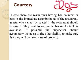 Courtesy
◦ In case there are restaurants having bar counters or
bars in the immediate neighborhood of the restaurant,
guests who cannot be seated in the restaurant should
be asked if they wish to wait in the bar until a table is
available. If possible the supervisor should
accompany the guest to the other facility to make sure
that they will be taken care of properly.
 