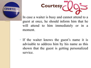 Courtesy
◦ In case a waiter is busy and cannot attend to a
guest at once, he should inform him that he
will attend to him immediately or in a
moment.
◦ If the waiter knows the guest’s name it is
advisable to address him by his name as this
shown that the guest is getting personalized
service.
 