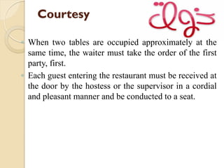 Courtesy
◦ When two tables are occupied approximately at the
same time, the waiter must take the order of the first
party, first.
◦ Each guest entering the restaurant must be received at
the door by the hostess or the supervisor in a cordial
and pleasant manner and be conducted to a seat.
 