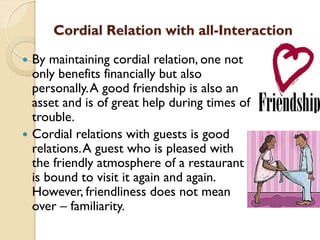 Cordial Relation with all-Interaction
 By maintaining cordial relation, one not
only benefits financially but also
personally.A good friendship is also an
asset and is of great help during times of
trouble.
 Cordial relations with guests is good
relations.A guest who is pleased with
the friendly atmosphere of a restaurant
is bound to visit it again and again.
However, friendliness does not mean
over – familiarity.
 