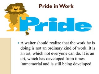 Pride in Work
 A waiter should realize that the work he is
doing is not an ordinary kind of work. It is
an art, which not everyone can do. It is an
art, which has developed from times
immemorial and is still being developed.
 