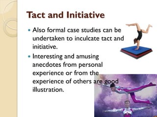 Tact and Initiative
 Also formal case studies can be
undertaken to inculcate tact and
initiative.
 Interesting and amusing
anecdotes from personal
experience or from the
experience of others are good
illustration.
 