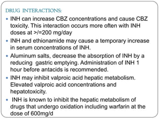DRUG INTERACTIONS:
 INH can increase CBZ concentrations and cause CBZ








toxicity. This interaction occurs more often with INH
doses at >/=200 mg/day
INH and ethionamide may cause a temporary increase
in serum concentrations of INH.
Aluminum salts, decrease the absorption of INH by a
reducing gastric emptying. Administration of INH 1
hour before antacids is recommended.
INH may inhibit valproic acid hepatic metabolism.
Elevated valproic acid concentrations and
hepatotoxicity.
INH is known to inhibit the hepatic metabolism of
drugs that undergo oxidation including warfarin at the
dose of 600mg/d

 