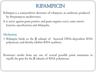RIFAMPICIN
Rifampin is a semisynthetic derivative of rifamycin, an antibiotic produced
by Streptomyces mediterranei.
It is active against gram positive and gram negative cocci, some enteric
bacteria, mycobacteria and chlamydia.
Mechanism
 Rifampin binds to the β subunit of bacterial DNA–dependent RNA
polymerase and thereby inhibits RNA synthesis.

Resistance results from any one of several possible point mutations in
repoB, the gene for the β subunit of RNA polymerase.

 