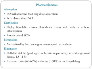 Pharmacokinetics
Absorption
 PO well absorbed; food may delay absorption
 Peak plasma time: 2-4 hr
Distribution
 Highly lipophilic; crosses blood-brain barrier well, with or without
inflammation
 Protein bound: 80%
Metabolism
 Metabolized by liver; undergoes enterohepatic recirculation
Elimination
 Half-life: 3-4 hr (prolonged in hepatic impairment); in end-stage renal
disease, 1.8-11 hr
 Excretion: Feces (60-65%) and urine (~30%) as unchanged drug

 